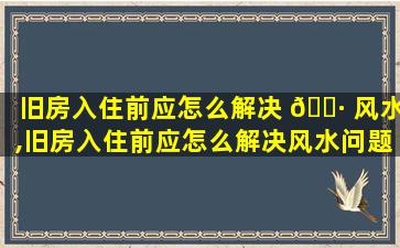 旧房入住前应怎么解决 🌷 风水,旧房入住前应怎么解决风水问题呢 🐛